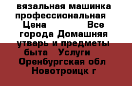 вязальная машинка профессиональная › Цена ­ 15 000 - Все города Домашняя утварь и предметы быта » Услуги   . Оренбургская обл.,Новотроицк г.